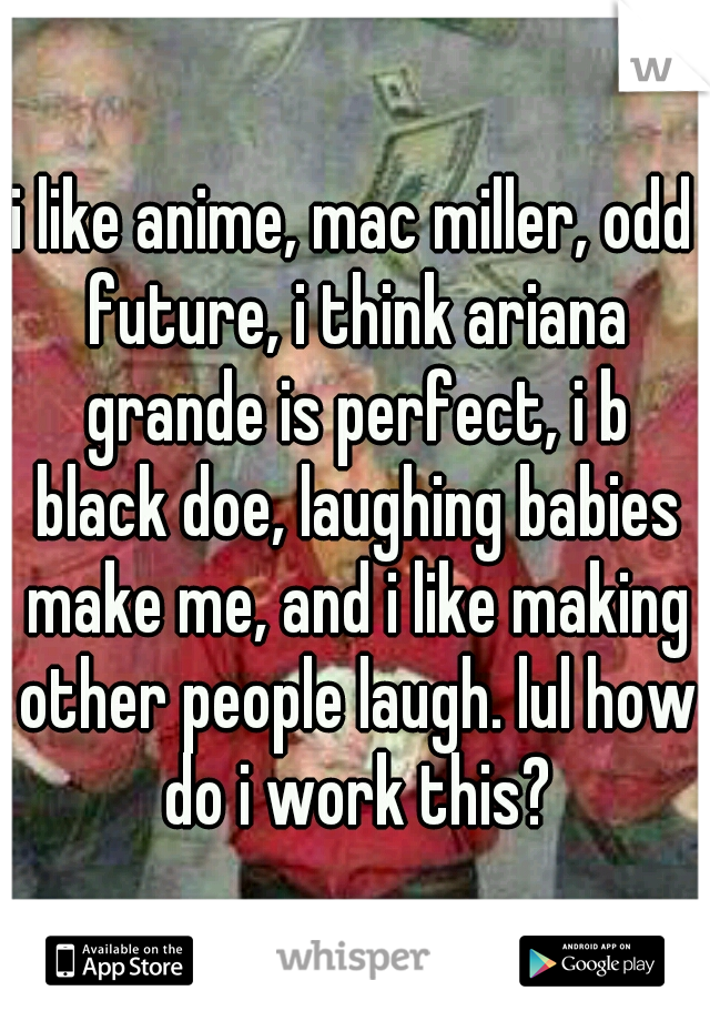 i like anime, mac miller, odd future, i think ariana grande is perfect, i b black doe, laughing babies make me, and i like making other people laugh. lul how do i work this?