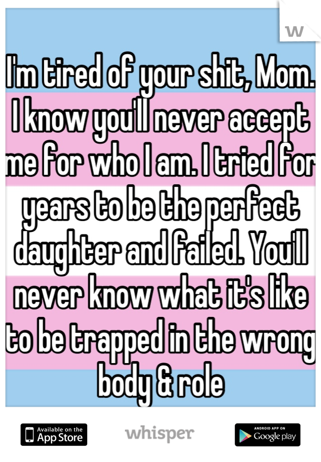 I'm tired of your shit, Mom. I know you'll never accept me for who I am. I tried for years to be the perfect daughter and failed. You'll never know what it's like to be trapped in the wrong body & role