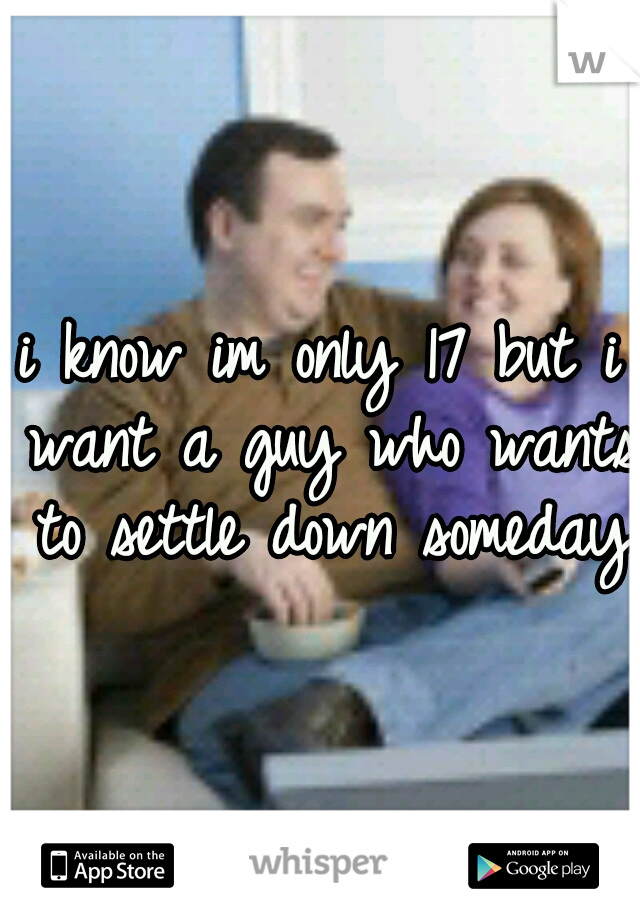 i know im only 17 but i want a guy who wants to settle down someday