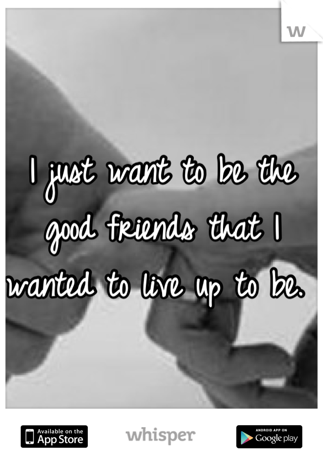 I just want to be the good friends that I wanted to live up to be. 