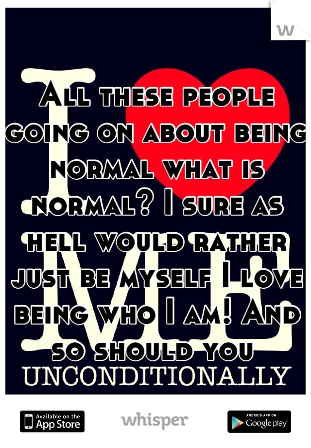 All these people going on about being normal what is normal? I sure as hell would rather just be myself I love being who I am! And so should you 