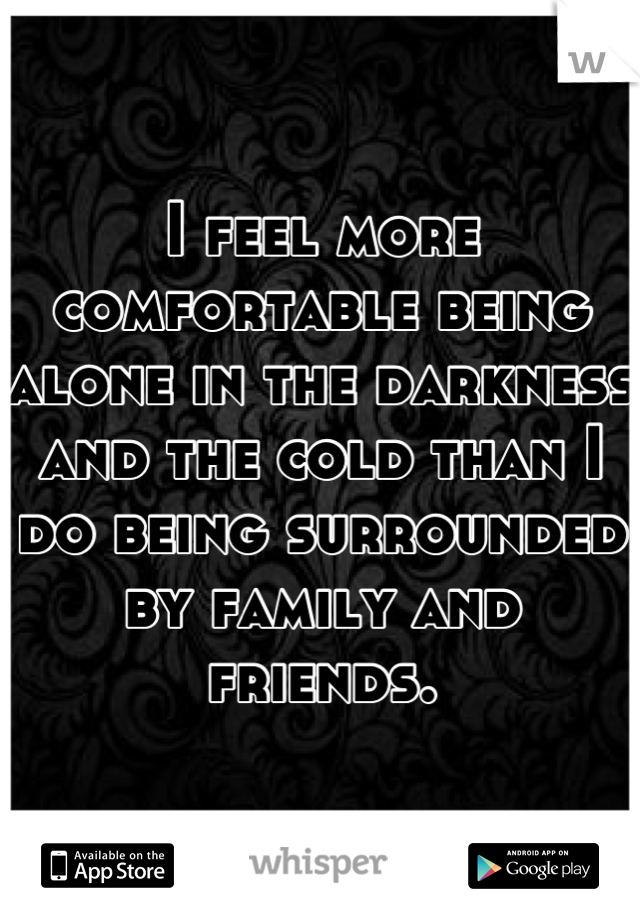 I feel more comfortable being alone in the darkness and the cold than I do being surrounded by family and friends.