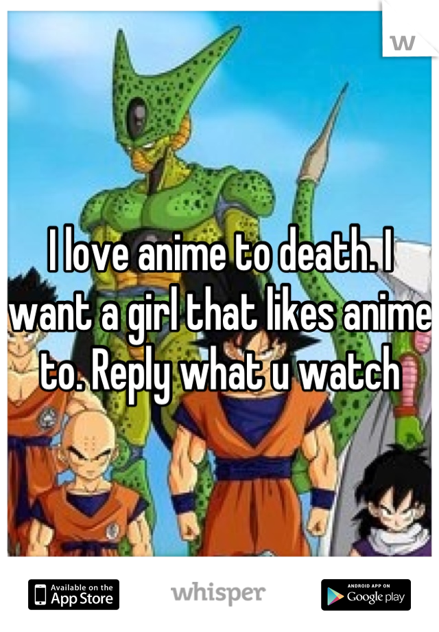 I love anime to death. I want a girl that likes anime to. Reply what u watch