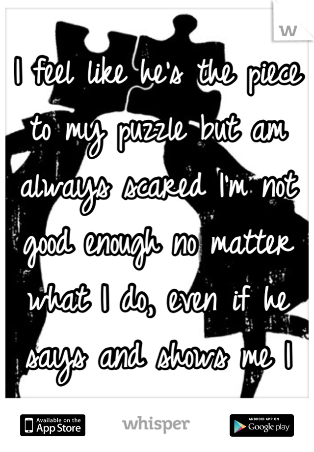 I feel like he's the piece to my puzzle but am always scared I'm not good enough no matter what I do, even if he says and shows me I am. 