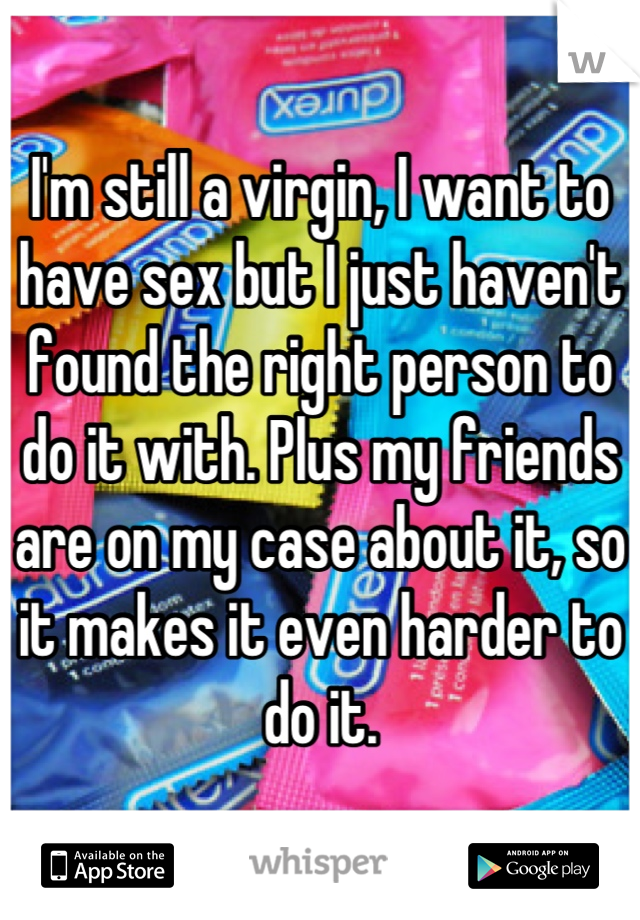 I'm still a virgin, I want to have sex but I just haven't found the right person to do it with. Plus my friends are on my case about it, so it makes it even harder to do it.