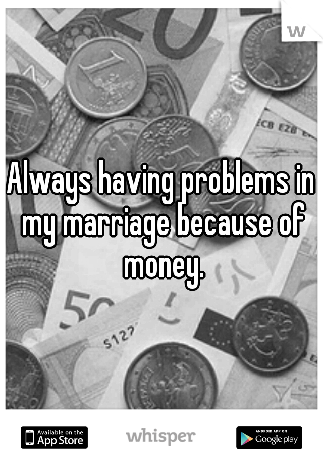 Always having problems in my marriage because of money.