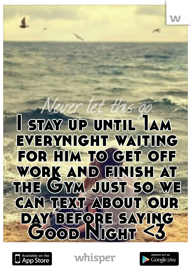 I stay up until 1am everynight waiting for him to get off work and finish at the Gym just so we can text about our day before saying Good Night <3