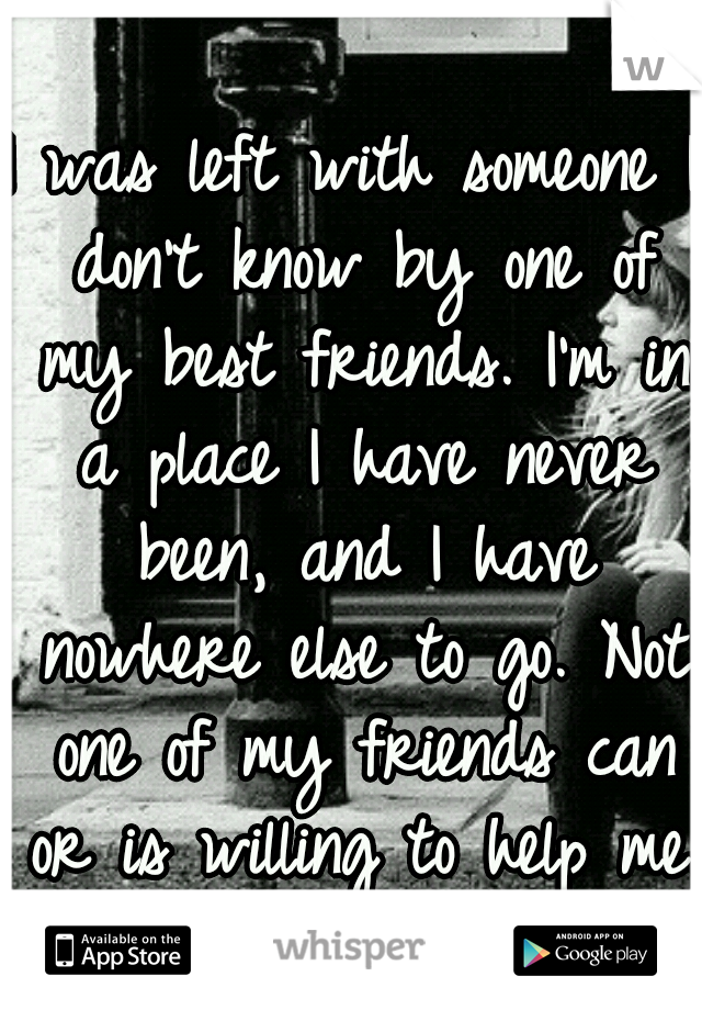 I was left with someone I don't know by one of my best friends. I'm in a place I have never been, and I have nowhere else to go. Not one of my friends can or is willing to help me..