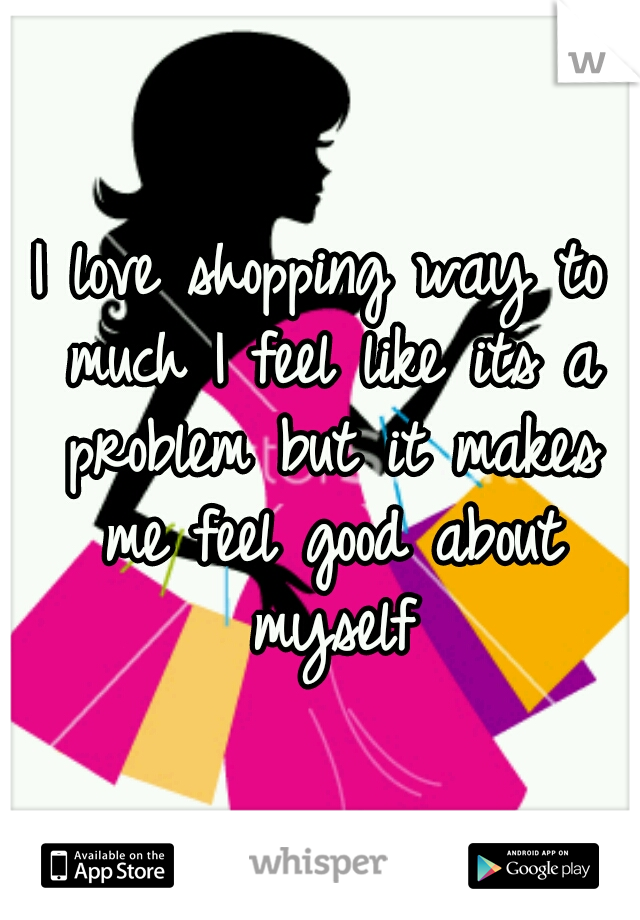 I love shopping way to much I feel like its a problem but it makes me feel good about myself