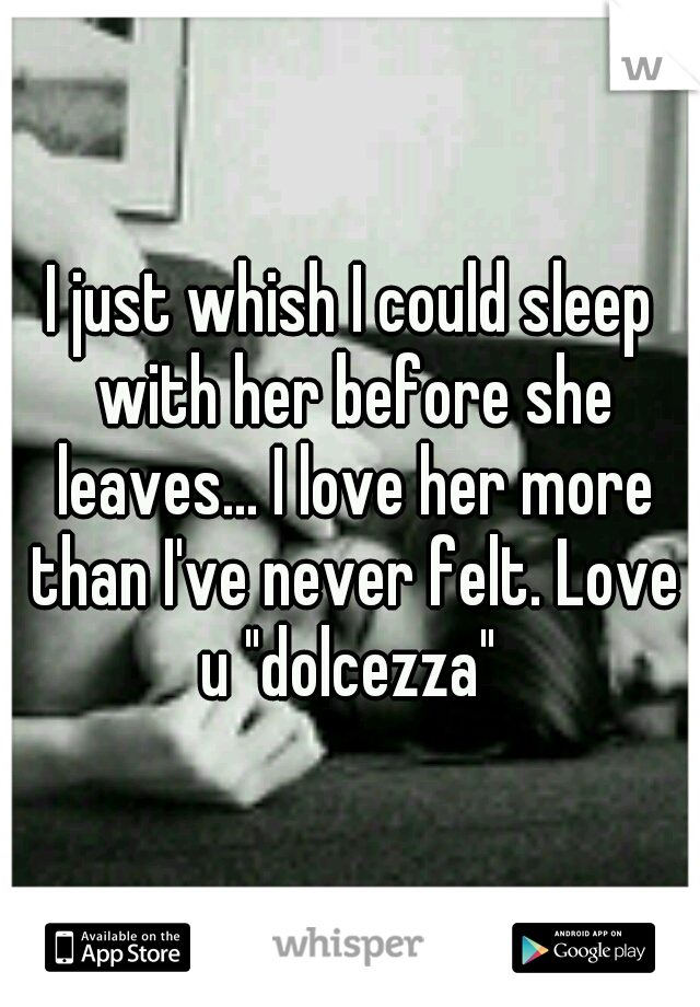 I just whish I could sleep with her before she leaves... I love her more than I've never felt. Love u "dolcezza" 