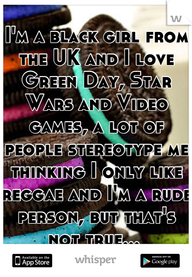 I'm a black girl from the UK and I love Green Day, Star Wars and Video games, a lot of people stereotype me thinking I only like reggae and I'm a rude person, but that's not true... 