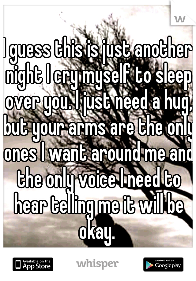 I guess this is just another night I cry myself to sleep over you. I just need a hug, but your arms are the only ones I want around me and the only voice I need to hear telling me it will be okay. 