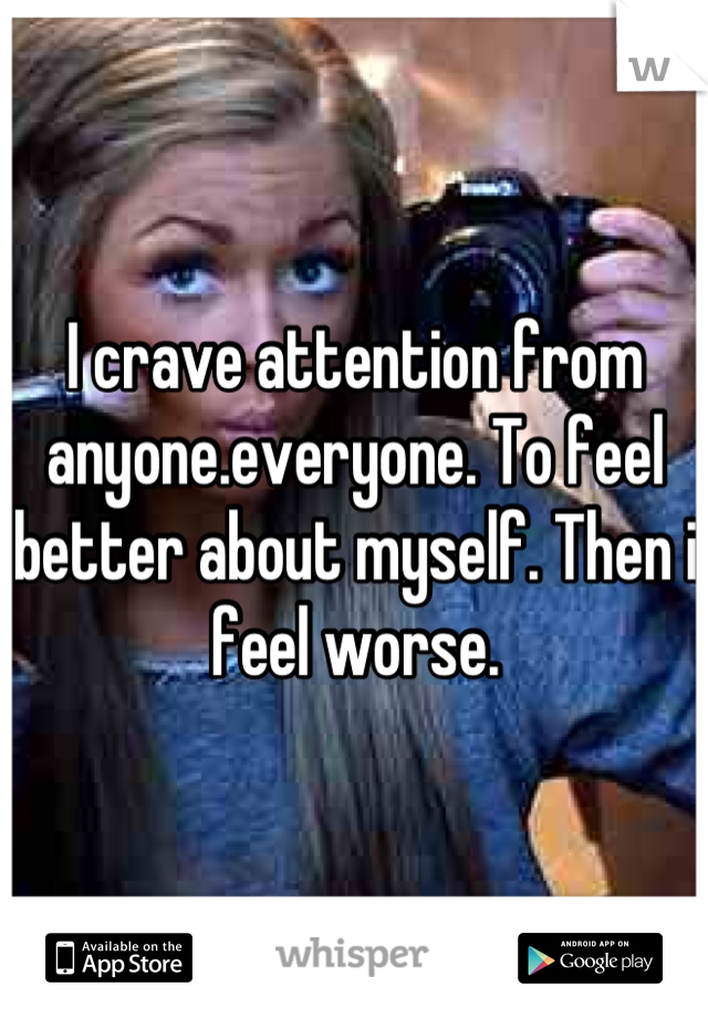 I crave attention from anyone.everyone. To feel better about myself. Then i feel worse.