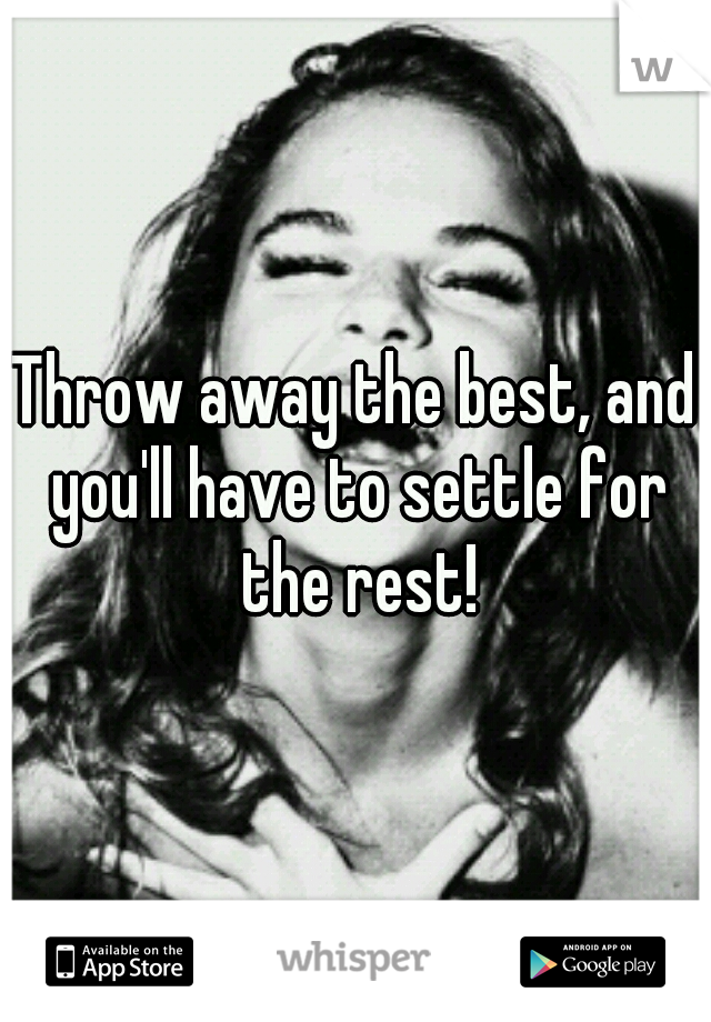 Throw away the best, and you'll have to settle for the rest!