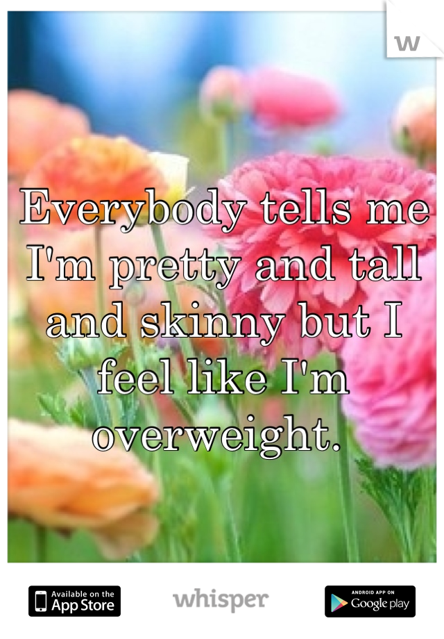 Everybody tells me I'm pretty and tall and skinny but I feel like I'm overweight. 