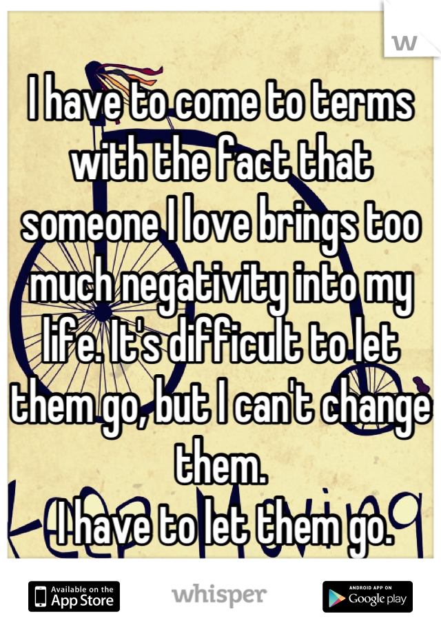 I have to come to terms with the fact that someone I love brings too much negativity into my life. It's difficult to let them go, but I can't change them.
 I have to let them go.