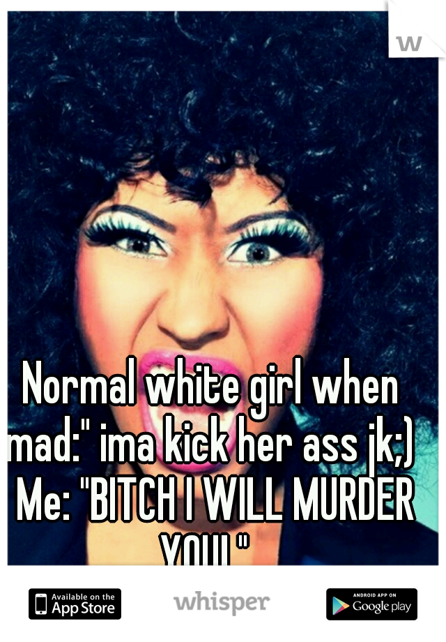 Normal white girl when mad:" ima kick her ass jk;)  Me: "BITCH I WILL MURDER YOU! "
