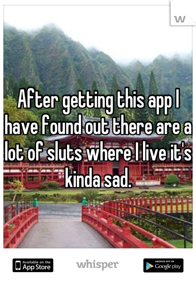 After getting this app I have found out there are a lot of sluts where I live it's kinda sad.