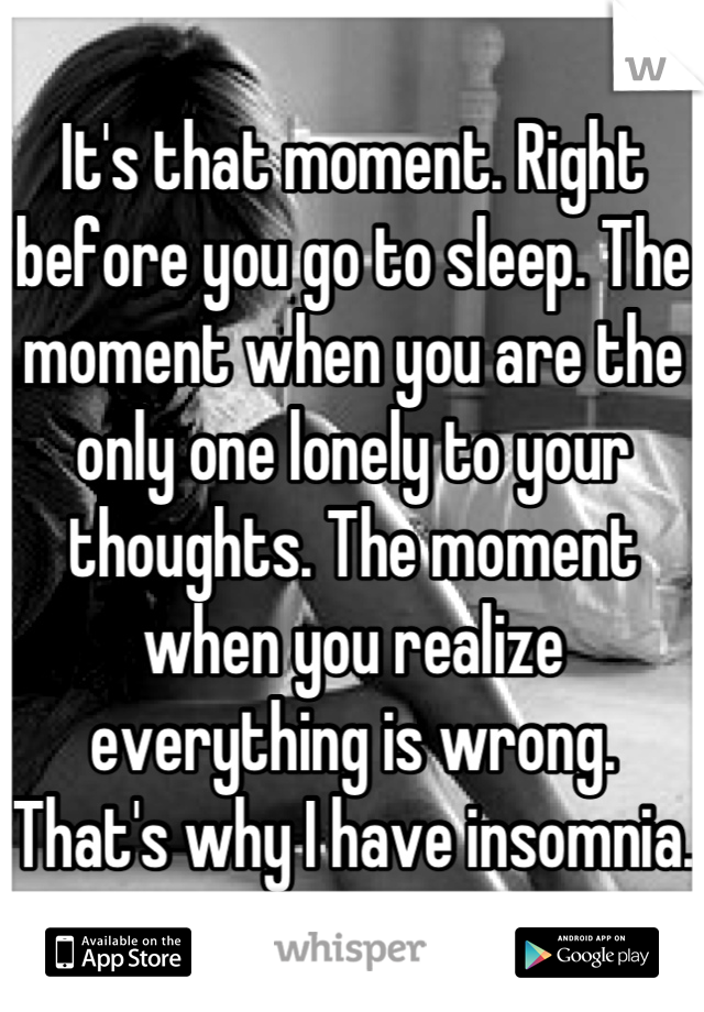 It's that moment. Right before you go to sleep. The moment when you are the only one lonely to your thoughts. The moment when you realize everything is wrong. That's why I have insomnia. 