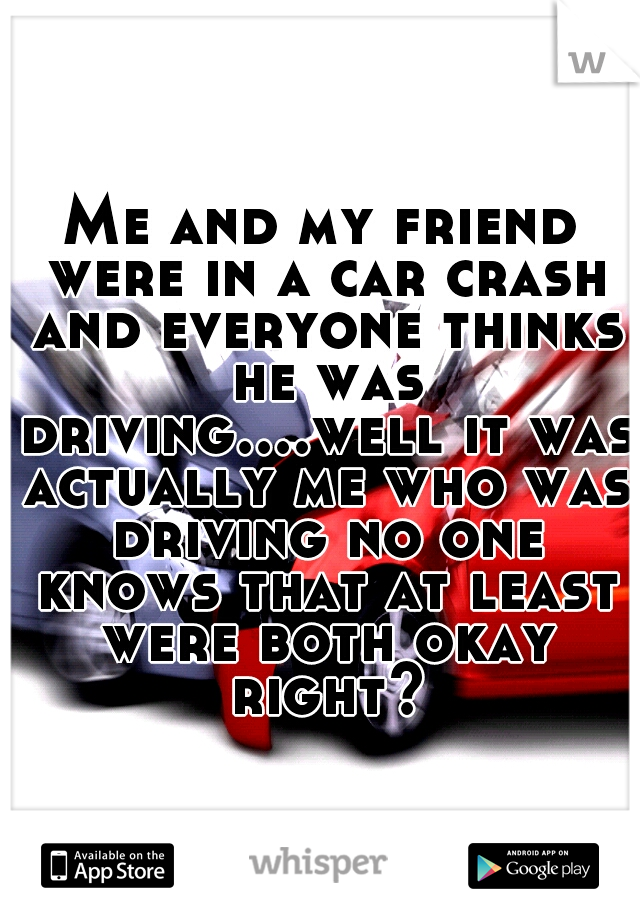 Me and my friend were in a car crash and everyone thinks he was driving....well it was actually me who was driving no one knows that at least were both okay right?