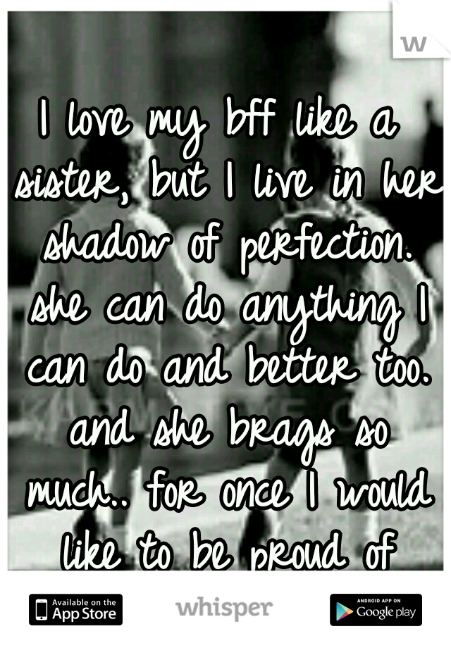 I love my bff like a sister, but I live in her shadow of perfection. she can do anything I can do and better too. and she brags so much.. for once I would like to be proud of something all my own. 