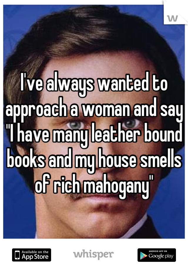 I've always wanted to approach a woman and say "I have many leather bound books and my house smells of rich mahogany"