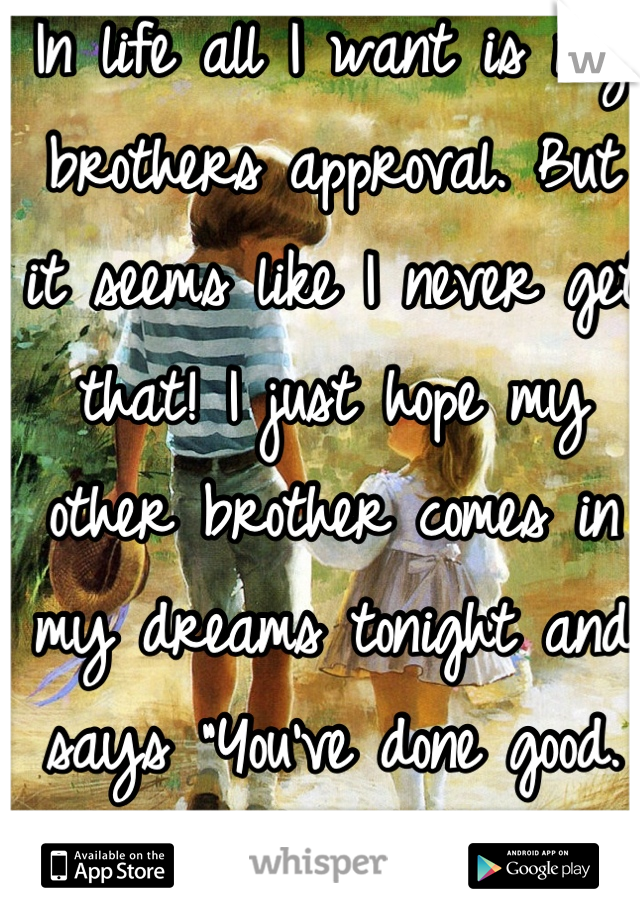 In life all I want is my brothers approval. But it seems like I never get that! I just hope my other brother comes in my dreams tonight and says "You've done good. Smile." That's all.