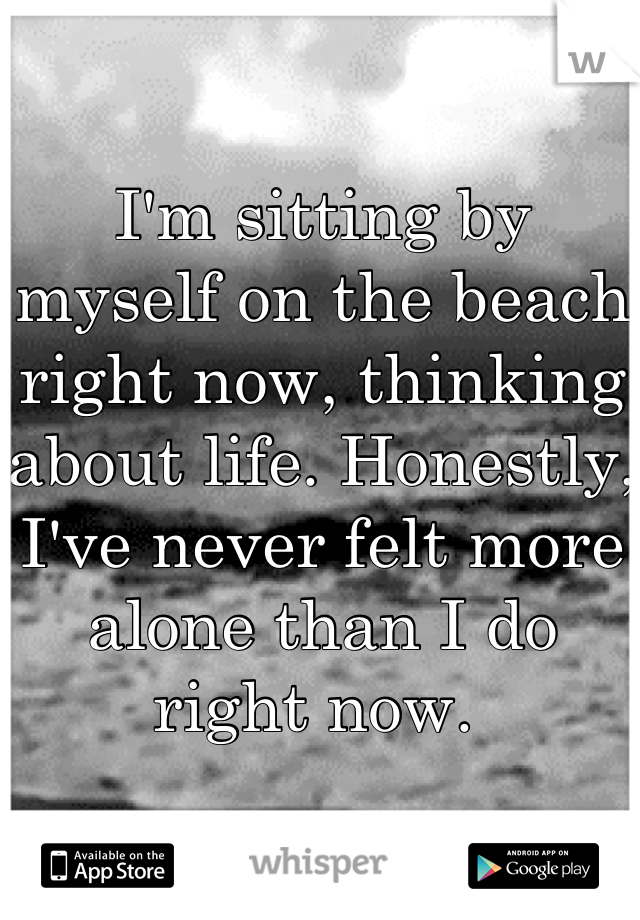 I'm sitting by myself on the beach right now, thinking about life. Honestly, I've never felt more alone than I do right now. 