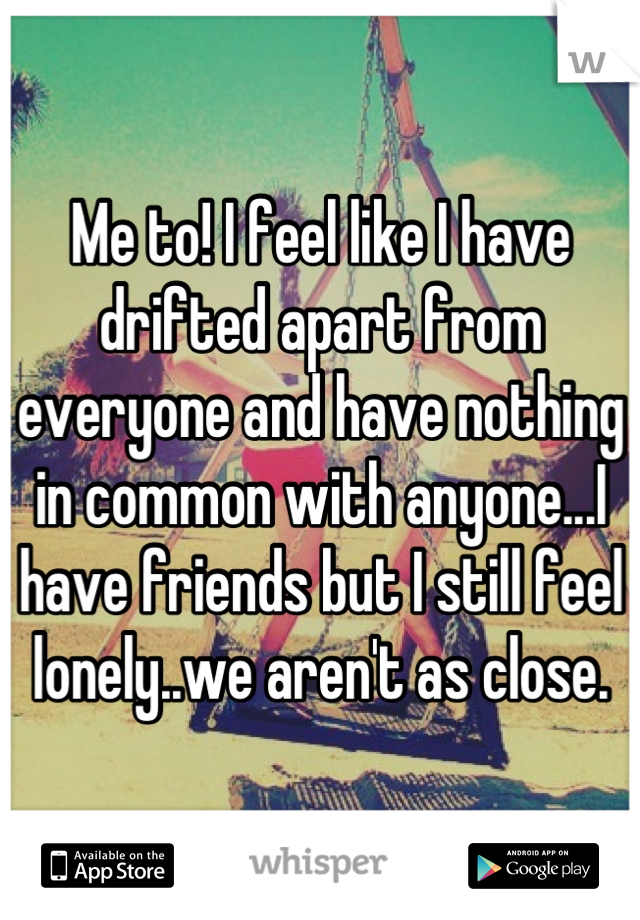 Me to! I feel like I have drifted apart from everyone and have nothing in common with anyone...I have friends but I still feel lonely..we aren't as close.