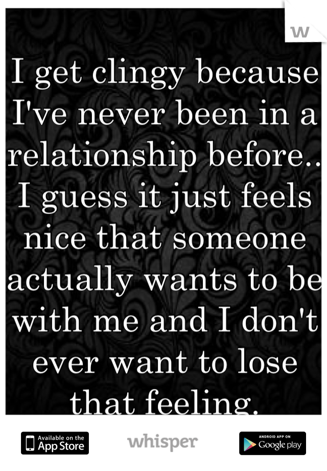 I get clingy because I've never been in a relationship before.. I guess it just feels nice that someone actually wants to be with me and I don't ever want to lose that feeling.