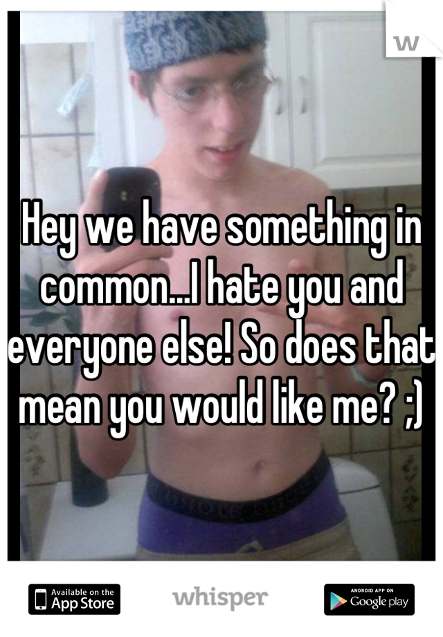 Hey we have something in common...I hate you and everyone else! So does that mean you would like me? ;)