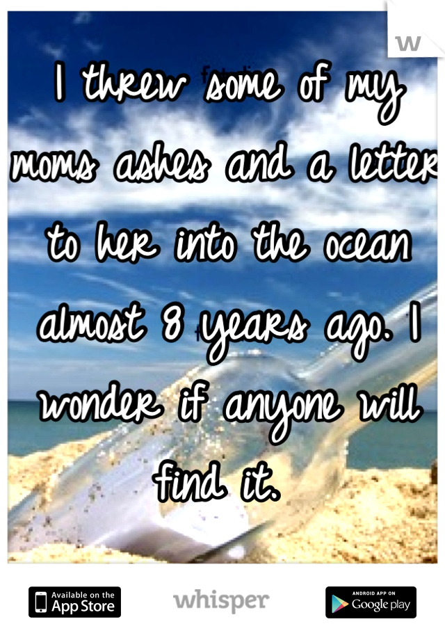 I threw some of my moms ashes and a letter to her into the ocean almost 8 years ago. I wonder if anyone will find it. 