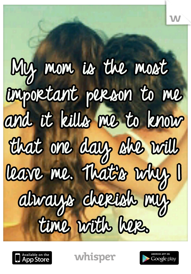 My mom is the most important person to me and it kills me to know that one day she will leave me. That's why I always cherish my time with her.