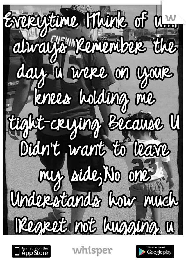 Everytime IThink of u...I always Remember the day u were on your knees holding me tight-crying Because U Didn't want to leave my side;No one Understands how much IRegret not hugging u back Daddy! RIP