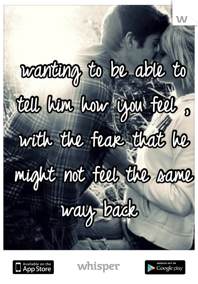 wanting to be able to tell him how you feel , with the fear that he might not feel the same way back 