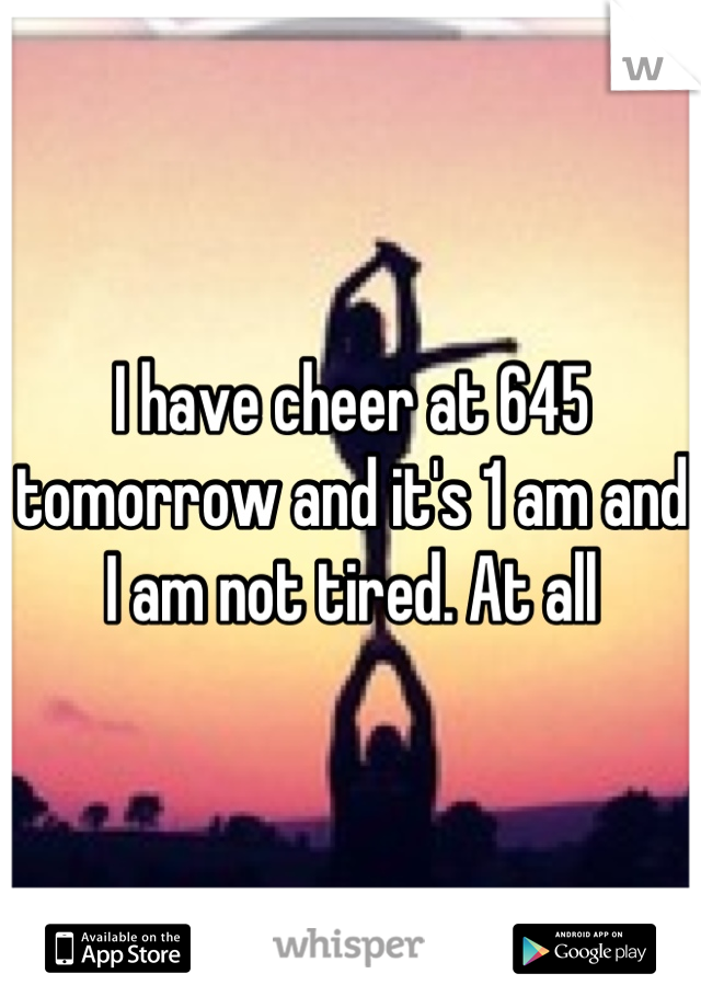 I have cheer at 645 tomorrow and it's 1 am and I am not tired. At all