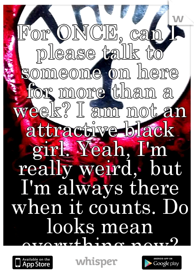 For ONCE, can I please talk to someone on here for more than a week? I am not an attractive black girl. Yeah, I'm really weird,  but I'm always there when it counts. Do looks mean everything now?