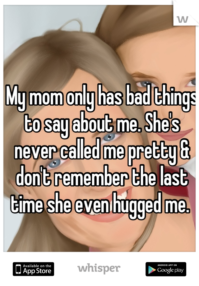 My mom only has bad things to say about me. She's never called me pretty & don't remember the last time she even hugged me. 