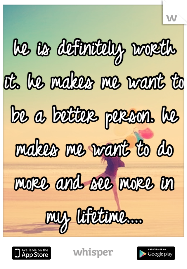 he is definitely worth it. he makes me want to be a better person. he makes me want to do more and see more in my lifetime....