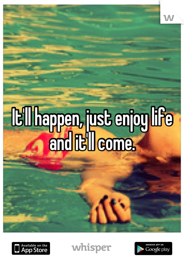 It'll happen, just enjoy life and it'll come.