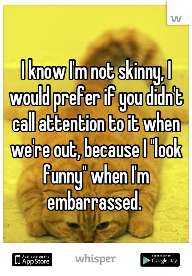 I know I'm not skinny, I would prefer if you didn't call attention to it when we're out, because I "look funny" when I'm embarrassed. 