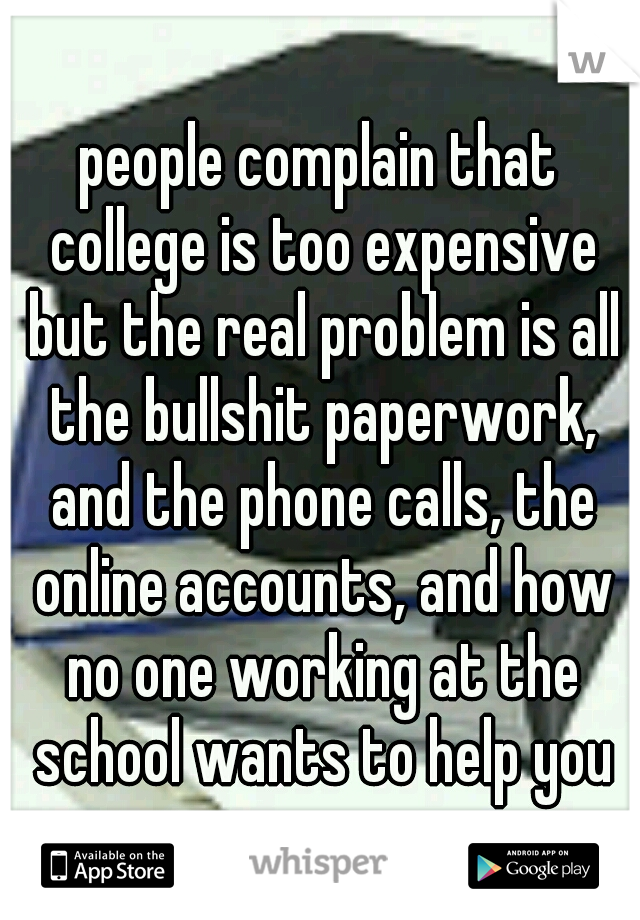 people complain that college is too expensive but the real problem is all the bullshit paperwork, and the phone calls, the online accounts, and how no one working at the school wants to help you