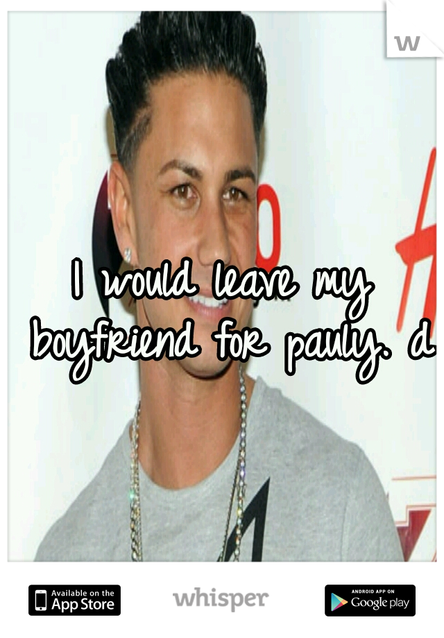 I would leave my boyfriend for pauly. d