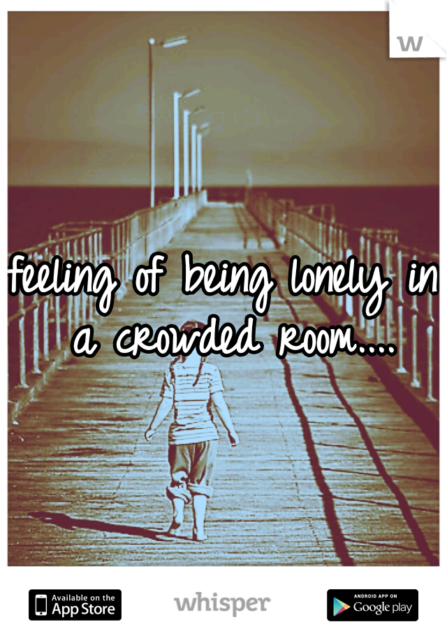 feeling of being lonely in a crowded room....