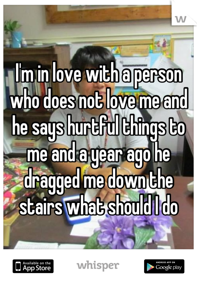 I'm in love with a person who does not love me and he says hurtful things to me and a year ago he dragged me down the stairs what should I do