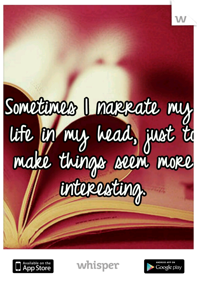 Sometimes I narrate my life in my head, just to make things seem more interesting.