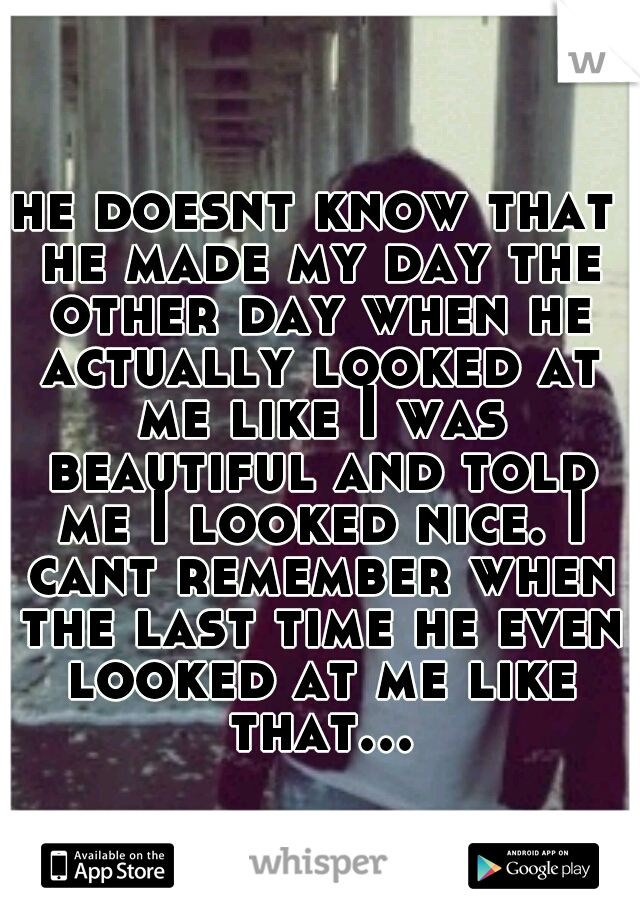 he doesnt know that he made my day the other day when he actually looked at me like I was beautiful and told me I looked nice. I cant remember when the last time he even looked at me like that...