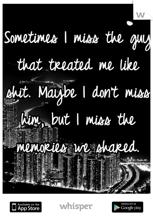 Sometimes I miss the guy that treated me like shit. Maybe I don't miss him, but I miss the memories we shared.