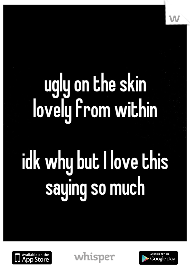 ugly on the skin
lovely from within

idk why but I love this saying so much