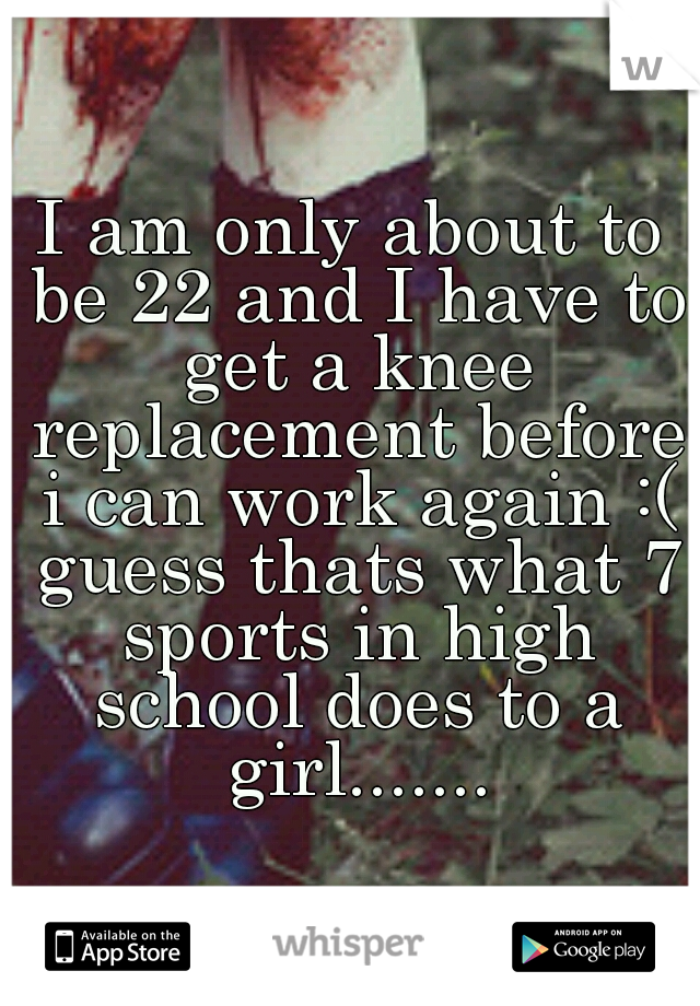 I am only about to be 22 and I have to get a knee replacement before i can work again :( guess thats what 7 sports in high school does to a girl.......